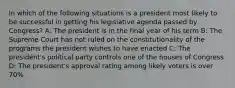 In which of the following situations is a president most likely to be successful in getting his legislative agenda passed by Congress? A: The president is in the final year of his term B: The Supreme Court has not ruled on the constitutionality of the programs the president wishes to have enacted C: The president's political party controls one of the houses of Congress D: The president's approval rating among likely voters is over 70%