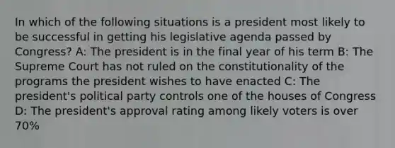 In which of the following situations is a president most likely to be successful in getting his legislative agenda passed by Congress? A: The president is in the final year of his term B: The Supreme Court has not ruled on the constitutionality of the programs the president wishes to have enacted C: The president's political party controls one of the houses of Congress D: The president's approval rating among likely voters is over 70%