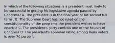 In which of the following situations is a president most likely to be successful in getting his legislative agenda passed by Congress? A. The president is in the final year of his second full term . B. The Supreme Court has not ruled on the constitutionality of the programs the president wishes to have enacted C. The president's party controls one of the houses of Congress D. The president's approval rating among likely voters is over 70 percent.