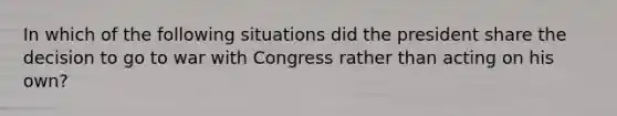 In which of the following situations did the president share the decision to go to war with Congress rather than acting on his own?