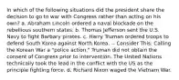 In which of the following situations did the president share the decision to go to war with Congress rather than acting on his own? a. Abraham Lincoln ordered a naval blockade on the rebellious southern states. b. Thomas Jefferson sent the U.S. Navy to fight Barbary pirates. c. Harry Truman ordered troops to defend South Korea against North Korea. -- Consider This: Calling the Korean War a "police action," Truman did not obtain the consent of Congress prior to intervention. The United Nations technically took the lead in the conflict with the US as the principle fighting force. d. Richard Nixon waged the Vietnam War.