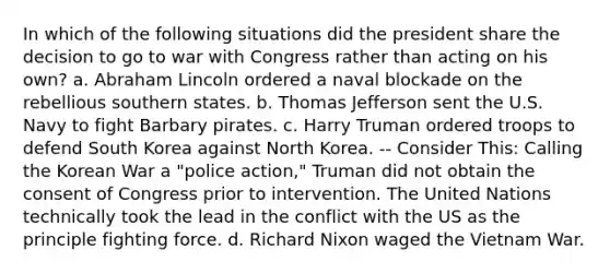 In which of the following situations did the president share the decision to go to war with Congress rather than acting on his own? a. Abraham Lincoln ordered a naval blockade on the rebellious southern states. b. Thomas Jefferson sent the U.S. Navy to fight Barbary pirates. c. Harry Truman ordered troops to defend South Korea against North Korea. -- Consider This: Calling the Korean War a "police action," Truman did not obtain the consent of Congress prior to intervention. The United Nations technically took the lead in the conflict with the US as the principle fighting force. d. Richard Nixon waged the Vietnam War.