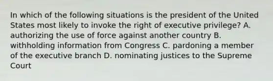 In which of the following situations is the president of the United States most likely to invoke the right of executive privilege? A. authorizing the use of force against another country B. withholding information from Congress C. pardoning a member of the executive branch D. nominating justices to the Supreme Court