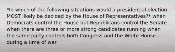 *In which of the following situations would a presidential election MOST likely be decided by the House of Representatives?* when Democrats control the House but Republicans control the Senate when there are three or more strong candidates running when the same party controls both Congress and the White House during a time of war