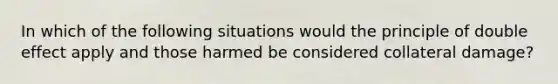 In which of the following situations would the principle of double effect apply and those harmed be considered collateral damage?