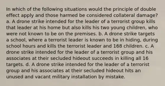 In which of the following situations would the principle of double effect apply and those harmed be considered collateral damage? a. A drone strike intended for the leader of a terrorist group kills that leader at his home but also kills his two young children, who were not known to be on the premises. b. A drone strike targets a school, where a terrorist leader is known to be in hiding, during school hours and kills the terrorist leader and 168 children. c. A drone strike intended for the leader of a terrorist group and his associates at their secluded hideout succeeds in killing all 16 targets. d. A drone strike intended for the leader of a terrorist group and his associates at their secluded hideout hits an unused and vacant military installation by mistake.