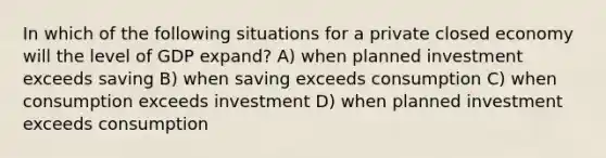 In which of the following situations for a private closed economy will the level of GDP expand? A) when planned investment exceeds saving B) when saving exceeds consumption C) when consumption exceeds investment D) when planned investment exceeds consumption