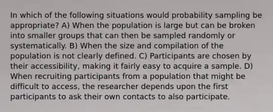 In which of the following situations would probability sampling be appropriate? A) When the population is large but can be broken into smaller groups that can then be sampled randomly or systematically. B) When the size and compilation of the population is not clearly defined. C) Participants are chosen by their accessibility, making it fairly easy to acquire a sample. D) When recruiting participants from a population that might be difficult to access, the researcher depends upon the first participants to ask their own contacts to also participate.