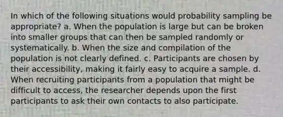 In which of the following situations would probability sampling be appropriate? a. When the population is large but can be broken into smaller groups that can then be sampled randomly or systematically. b. When the size and compilation of the population is not clearly defined. c. Participants are chosen by their accessibility, making it fairly easy to acquire a sample. d. When recruiting participants from a population that might be difficult to access, the researcher depends upon the first participants to ask their own contacts to also participate.