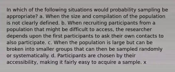 In which of the following situations would probability sampling be appropriate? a. When the size and compilation of the population is not clearly defined. b. When recruiting participants from a population that might be difficult to access, the researcher depends upon the first participants to ask their own contacts to also participate. c. When the population is large but can be broken into smaller groups that can then be sampled randomly or systematically. d. Participants are chosen by their accessibility, making it fairly easy to acquire a sample. x