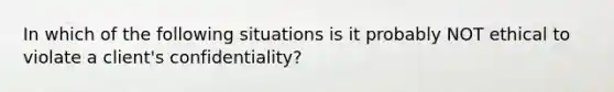 In which of the following situations is it probably NOT ethical to violate a client's confidentiality?