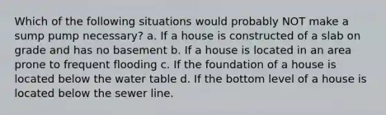 Which of the following situations would probably NOT make a sump pump necessary? a. If a house is constructed of a slab on grade and has no basement b. If a house is located in an area prone to frequent flooding c. If the foundation of a house is located below the water table d. If the bottom level of a house is located below the sewer line.