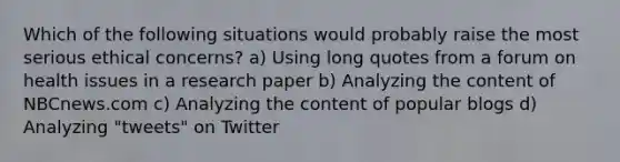 Which of the following situations would probably raise the most serious ethical concerns? a) Using long quotes from a forum on health issues in a research paper b) Analyzing the content of NBCnews.com c) Analyzing the content of popular blogs d) Analyzing "tweets" on Twitter