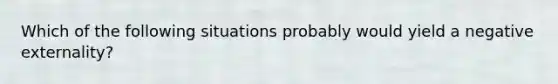 Which of the following situations probably would yield a negative externality?