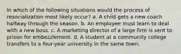 In which of the following situations would the process of resocialization most likely occur? a. A child gets a new coach halfway through the season. b. An employee must learn to deal with a new boss. c. A marketing director of a large firm is sent to prison for embezzlement. d. A student at a community college transfers to a four-year university in the same town.