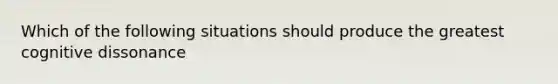 Which of the following situations should produce the greatest cognitive dissonance