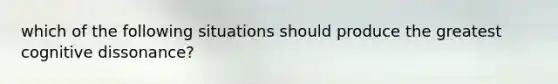 which of the following situations should produce the greatest cognitive dissonance?