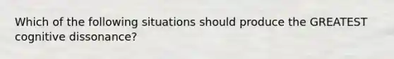 Which of the following situations should produce the GREATEST cognitive dissonance?