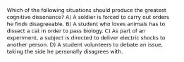 Which of the following situations should produce the greatest cognitive dissonance? A) A soldier is forced to carry out orders he finds disagreeable. B) A student who loves animals has to dissect a cat in order to pass biology. C) As part of an experiment, a subject is directed to deliver electric shocks to another person. D) A student volunteers to debate an issue, taking the side he personally disagrees with.