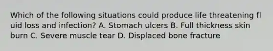 Which of the following situations could produce life threatening fl uid loss and infection? A. Stomach ulcers B. Full thickness skin burn C. Severe muscle tear D. Displaced bone fracture