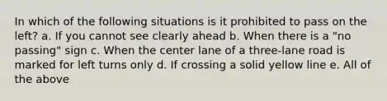 In which of the following situations is it prohibited to pass on the left? a. If you cannot see clearly ahead b. When there is a "no passing" sign c. When the center lane of a three-lane road is marked for left turns only d. If crossing a solid yellow line e. All of the above