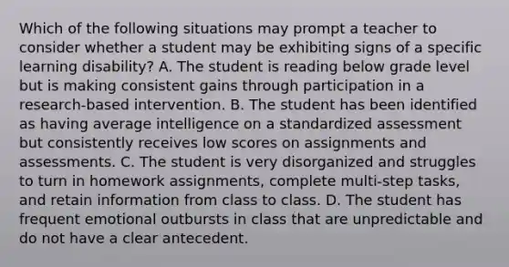 Which of the following situations may prompt a teacher to consider whether a student may be exhibiting signs of a specific learning disability? A. The student is reading below grade level but is making consistent gains through participation in a research-based intervention. B. The student has been identified as having average intelligence on a standardized assessment but consistently receives low scores on assignments and assessments. C. The student is very disorganized and struggles to turn in homework assignments, complete multi-step tasks, and retain information from class to class. D. The student has frequent emotional outbursts in class that are unpredictable and do not have a clear antecedent.