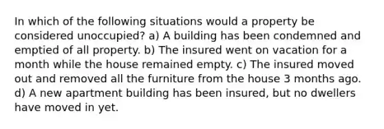 In which of the following situations would a property be considered unoccupied? a) A building has been condemned and emptied of all property. b) The insured went on vacation for a month while the house remained empty. c) The insured moved out and removed all the furniture from the house 3 months ago. d) A new apartment building has been insured, but no dwellers have moved in yet.