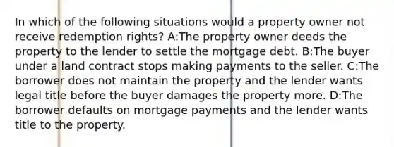 In which of the following situations would a property owner not receive redemption rights? A:The property owner deeds the property to the lender to settle the mortgage debt. B:The buyer under a land contract stops making payments to the seller. C:The borrower does not maintain the property and the lender wants legal title before the buyer damages the property more. D:The borrower defaults on mortgage payments and the lender wants title to the property.