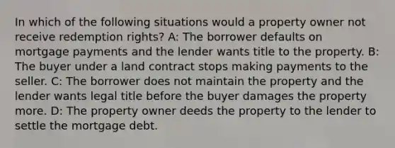 In which of the following situations would a property owner not receive redemption rights? A: The borrower defaults on mortgage payments and the lender wants title to the property. B: The buyer under a land contract stops making payments to the seller. C: The borrower does not maintain the property and the lender wants legal title before the buyer damages the property more. D: The property owner deeds the property to the lender to settle the mortgage debt.