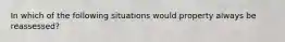 In which of the following situations would property always be reassessed?