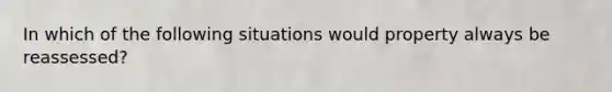 In which of the following situations would property always be reassessed?