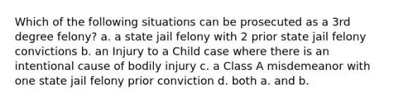 Which of the following situations can be prosecuted as a 3rd degree felony? a. a state jail felony with 2 prior state jail felony convictions b. an Injury to a Child case where there is an intentional cause of bodily injury c. a Class A misdemeanor with one state jail felony prior conviction d. both a. and b.