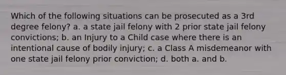 Which of the following situations can be prosecuted as a 3rd degree felony? a. a state jail felony with 2 prior state jail felony convictions; b. an Injury to a Child case where there is an intentional cause of bodily injury; c. a Class A misdemeanor with one state jail felony prior conviction; d. both a. and b.