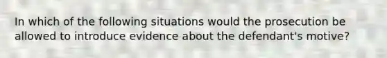 In which of the following situations would the prosecution be allowed to introduce evidence about the defendant's motive?