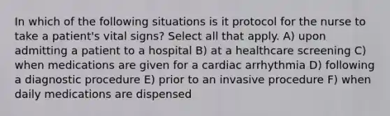 In which of the following situations is it protocol for the nurse to take a patient's vital signs? Select all that apply. A) upon admitting a patient to a hospital B) at a healthcare screening C) when medications are given for a cardiac arrhythmia D) following a diagnostic procedure E) prior to an invasive procedure F) when daily medications are dispensed