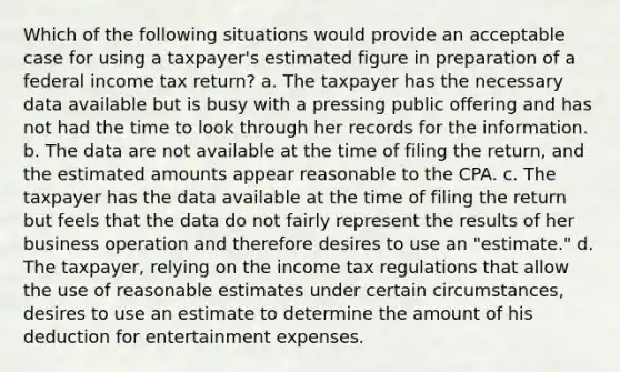 Which of the following situations would provide an acceptable case for using a taxpayer's estimated figure in preparation of a federal income tax return? a. The taxpayer has the necessary data available but is busy with a pressing public offering and has not had the time to look through her records for the information. b. The data are not available at the time of filing the return, and the estimated amounts appear reasonable to the CPA. c. The taxpayer has the data available at the time of filing the return but feels that the data do not fairly represent the results of her business operation and therefore desires to use an "estimate." d. The taxpayer, relying on the income tax regulations that allow the use of reasonable estimates under certain circumstances, desires to use an estimate to determine the amount of his deduction for entertainment expenses.