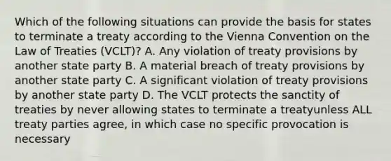 Which of the following situations can provide the basis for states to terminate a treaty according to the Vienna Convention on the Law of Treaties (VCLT)? A. Any violation of treaty provisions by another state party B. A material breach of treaty provisions by another state party C. A significant violation of treaty provisions by another state party D. The VCLT protects the sanctity of treaties by never allowing states to terminate a treatyunless ALL treaty parties agree, in which case no specific provocation is necessary