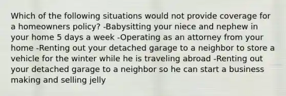 Which of the following situations would not provide coverage for a homeowners policy? -Babysitting your niece and nephew in your home 5 days a week -Operating as an attorney from your home -Renting out your detached garage to a neighbor to store a vehicle for the winter while he is traveling abroad -Renting out your detached garage to a neighbor so he can start a business making and selling jelly