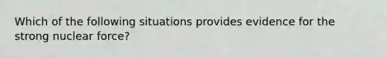 Which of the following situations provides evidence for the strong nuclear force?