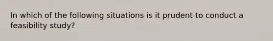 In which of the following situations is it prudent to conduct a feasibility study?