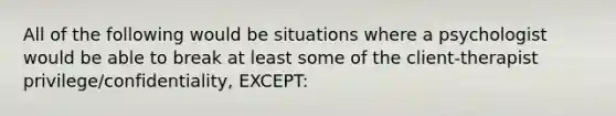 All of the following would be situations where a psychologist would be able to break at least some of the client-therapist privilege/confidentiality, EXCEPT: