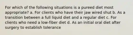 For which of the following situations is a pureed diet most appropriate? a. For clients who have their jaw wired shut b. As a transition between a full liquid diet and a regular diet c. For clients who need a low-fiber diet d. As an initial oral diet after surgery to establish tolerance