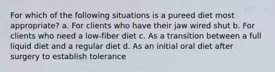 For which of the following situations is a pureed diet most appropriate? a. For clients who have their jaw wired shut b. For clients who need a low-fiber diet c. As a transition between a full liquid diet and a regular diet d. As an initial oral diet after surgery to establish tolerance