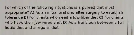 For which of the following situations is a pureed diet most appropriate? A) As an initial oral diet after surgery to establish tolerance B) For clients who need a low-fiber diet C) For clients who have their jaw wired shut D) As a transition between a full liquid diet and a regular diet