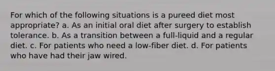 For which of the following situations is a pureed diet most appropriate? a. As an initial oral diet after surgery to establish tolerance. b. As a transition between a full-liquid and a regular diet. c. For patients who need a low-fiber diet. d. For patients who have had their jaw wired.