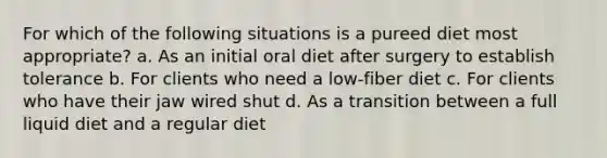 For which of the following situations is a pureed diet most appropriate? a. As an initial oral diet after surgery to establish tolerance b. For clients who need a low-fiber diet c. For clients who have their jaw wired shut d. As a transition between a full liquid diet and a regular diet