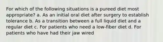 For which of the following situations is a pureed diet most appropriate? a. As an initial oral diet after surgery to establish tolerance b. As a transition between a full liquid diet and a regular diet c. For patients who need a low-fiber diet d. For patients who have had their jaw wired