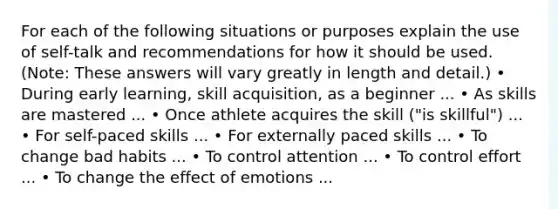 For each of the following situations or purposes explain the use of self-talk and recommendations for how it should be used. (Note: These answers will vary greatly in length and detail.) • During early learning, skill acquisition, as a beginner ... • As skills are mastered ... • Once athlete acquires the skill ("is skillful") ... • For self-paced skills ... • For externally paced skills ... • To change bad habits ... • To control attention ... • To control effort ... • To change the effect of emotions ...