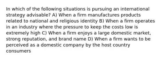 In which of the following situations is pursuing an international strategy advisable? A) When a firm manufactures products related to national and religious identity B) When a firm operates in an industry where the pressure to keep the costs low is extremely high C) When a firm enjoys a large domestic market, strong reputation, and brand name D) When a firm wants to be perceived as a domestic company by the host country consumers