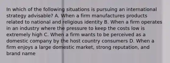 In which of the following situations is pursuing an international strategy advisable? A. When a firm manufactures products related to national and religious identity B. When a firm operates in an industry where the pressure to keep the costs low is extremely high C. When a firm wants to be perceived as a domestic company by the host country consumers D. When a firm enjoys a large domestic market, strong reputation, and brand name